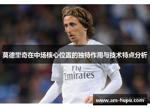 莫德里奇在中场核心位置的独特作用与技术特点分析 莫德里奇在中场核心位置的独特作用与技术特点分析