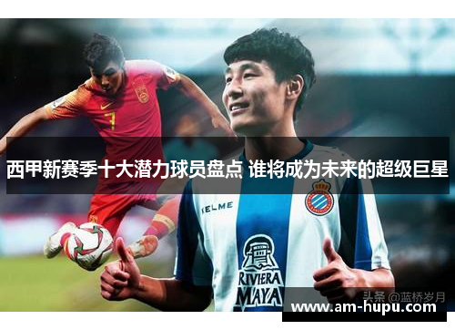 西甲新赛季十大潜力球员盘点 谁将成为未来的超级巨星