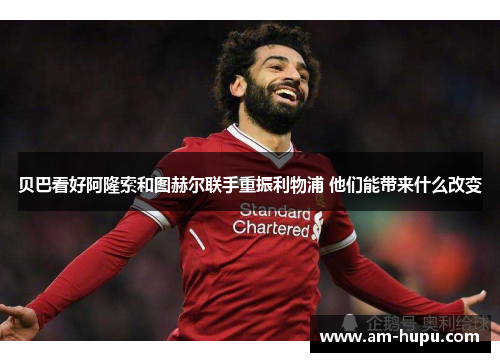 贝巴看好阿隆索和图赫尔联手重振利物浦 他们能带来什么改变 贝巴看好阿隆索和图赫尔联手重振利物浦 他们能带来什么改变