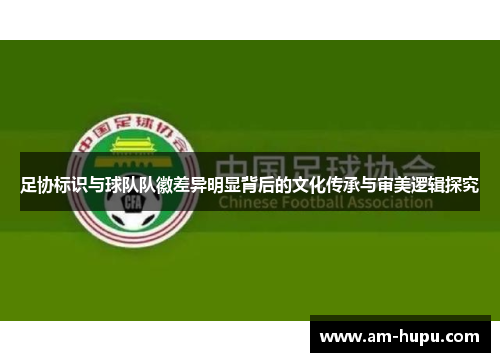 足协标识与球队队徽差异明显背后的文化传承与审美逻辑探究