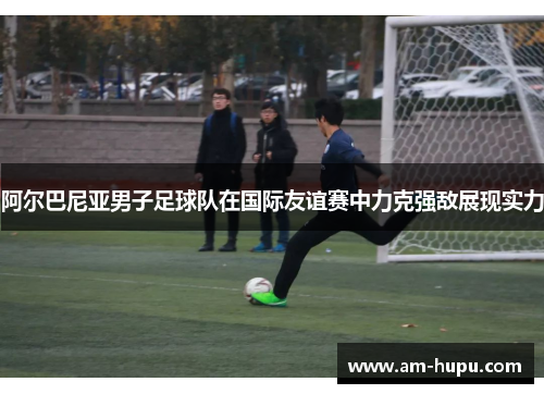 阿尔巴尼亚男子足球队在国际友谊赛中力克强敌展现实力 阿尔巴尼亚男子足球队在国际友谊赛中力克强敌展现实力