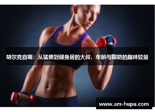 胡尔克自嘲:从猛兽到健身房的大叔,年龄与脂肪的趣味较量 胡尔克自嘲:从猛兽到健身房的大叔,年龄与脂肪的趣味较量