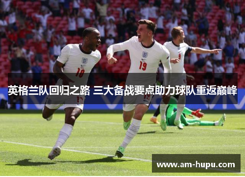 英格兰队回归之路 三大备战要点助力球队重返巅峰 英格兰队回归之路 三大备战要点助力球队重返巅峰
