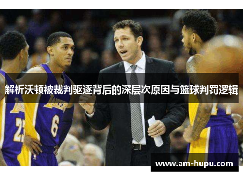 解析沃顿被裁判驱逐背后的深层次原因与篮球判罚逻辑