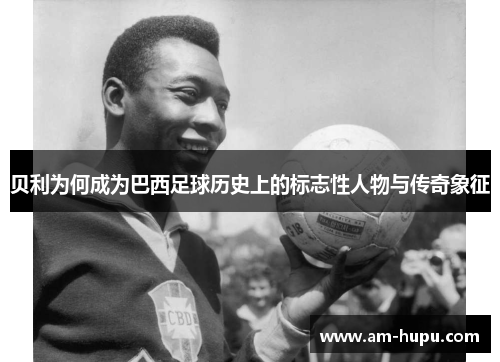 贝利为何成为巴西足球历史上的标志性人物与传奇象征 贝利为何成为巴西足球历史上的标志性人物与传奇象征