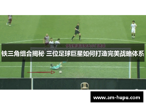 铁三角组合揭秘 三位足球巨星如何打造完美战略体系