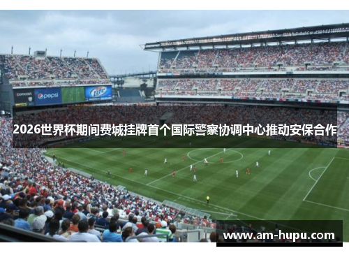 2026世界杯期间费城挂牌首个国际警察协调中心推动安保合作 2026世界杯期间费城挂牌首个国际警察协调中心推动安保合作