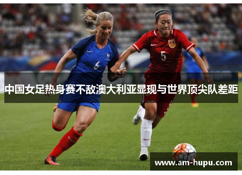 中国女足热身赛不敌澳大利亚显现与世界顶尖队差距