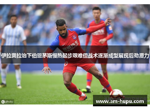 伊拉奥拉治下伯恩茅斯慢热起步艰难但战术逐渐成型展现后劲潜力 伊拉奥拉治下伯恩茅斯慢热起步艰难但战术逐渐成型展现后劲潜力