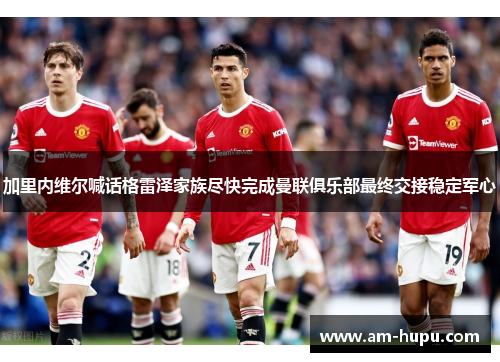 加里内维尔喊话格雷泽家族尽快完成曼联俱乐部最终交接稳定军心