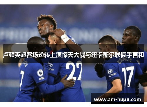 卢顿英超客场逆转上演惊天大战与纽卡斯尔联握手言和 卢顿英超客场逆转上演惊天大战与纽卡斯尔联握手言和