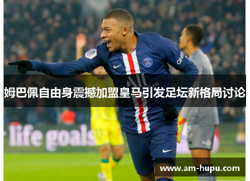 姆巴佩自由身震撼加盟皇马引发足坛新格局讨论