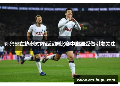 孙兴慜在热刺对阵西汉姆比赛中脚踝受伤引发关注