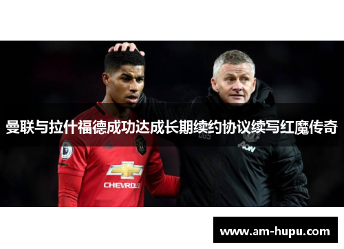 曼联与拉什福德成功达成长期续约协议续写红魔传奇
