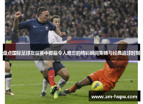 盘点国际足球友谊赛中那些令人难忘的精彩瞬间集锦与经典进球时刻 盘点国际足球友谊赛中那些令人难忘的精彩瞬间集锦与经典进球时刻