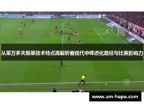 从莱万多夫斯基技术特点再解析看现代中锋进化路径与比赛影响力 从莱万多夫斯基技术特点再解析看现代中锋进化路径与比赛影响力