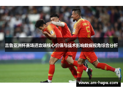 吉鲁亚洲杯赛场进攻端核心价值与战术影响数据视角综合分析 吉鲁亚洲杯赛场进攻端核心价值与战术影响数据视角综合分析