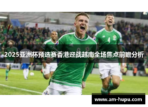 2025亚洲杯预选赛香港迎战越南全场焦点前瞻分析 2025亚洲杯预选赛香港迎战越南全场焦点前瞻分析