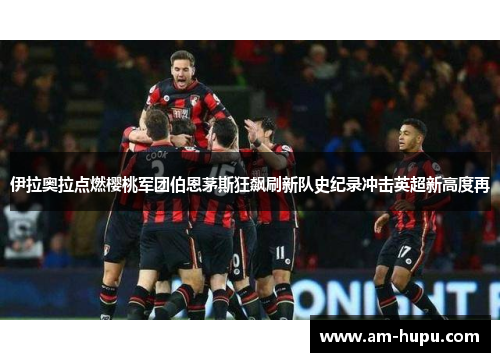 伊拉奥拉点燃樱桃军团伯恩茅斯狂飙刷新队史纪录冲击英超新高度再 伊拉奥拉点燃樱桃军团伯恩茅斯狂飙刷新队史纪录冲击英超新高度再