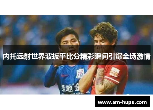 内托远射世界波扳平比分精彩瞬间引爆全场激情 内托远射世界波扳平比分精彩瞬间引爆全场激情