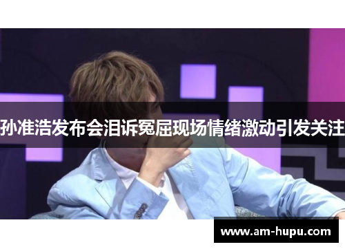 孙准浩发布会泪诉冤屈现场情绪激动引发关注