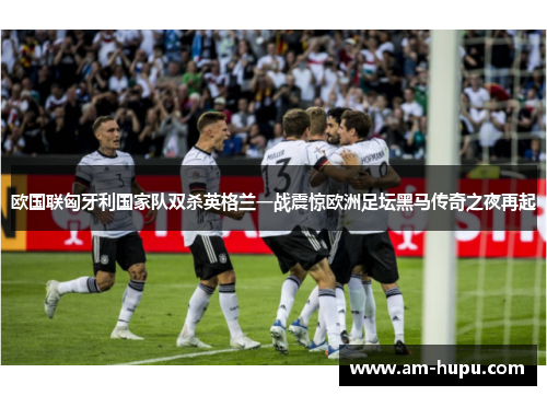 欧国联匈牙利国家队双杀英格兰一战震惊欧洲足坛黑马传奇之夜再起